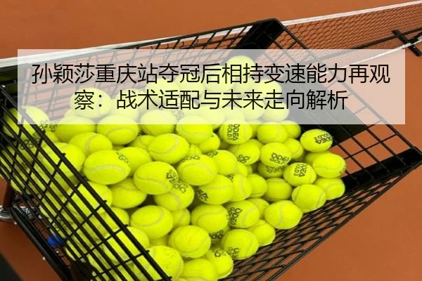 孙颖莎重庆站夺冠后相持变速能力再观察：战术适配与未来走向解析